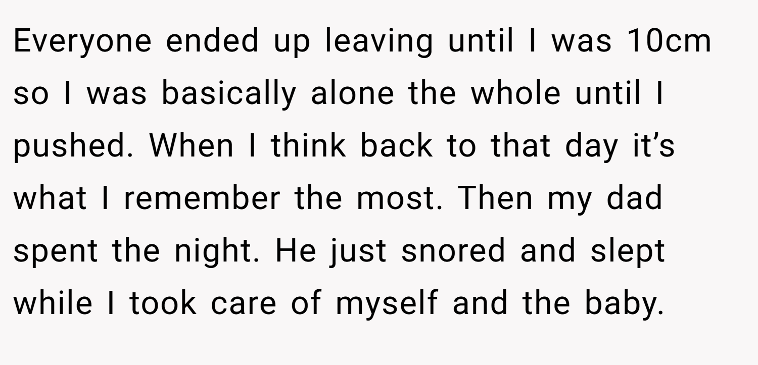Everyone ended up leaving until I was 10cm so I was basically alone the whole until I pushed. When I think back to that day it’s what I remember the most. Then my dad spent the night. He just snored and slept while I took care of myself and the baby.
