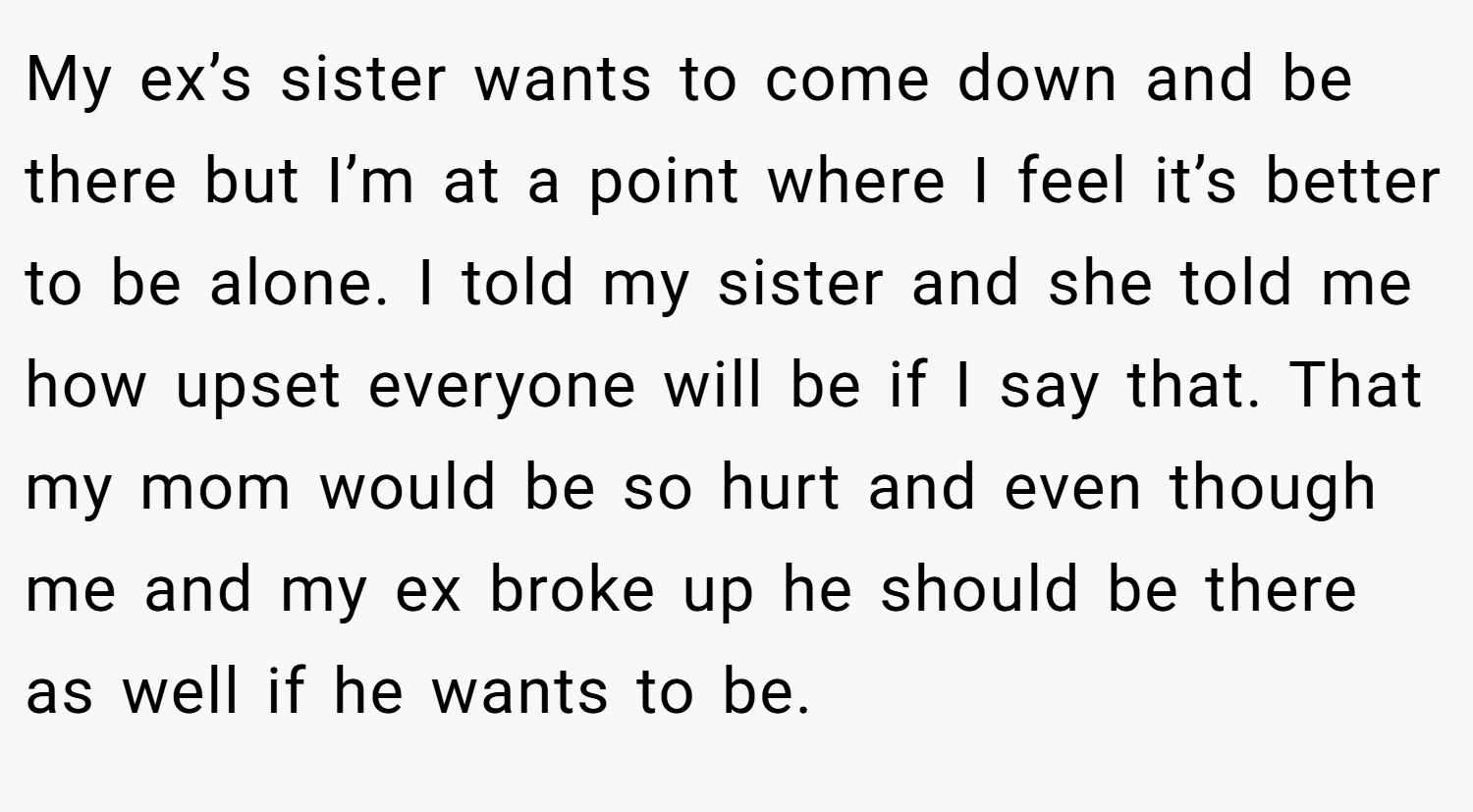 My ex’s sister wants to come down and be there but I’m at a point where I feel it’s better to be alone. I told my sister and she told me how upset everyone will be if I say that. That my mom would be so hurt and even though me and my ex broke up he should be there as well if he wants to be.