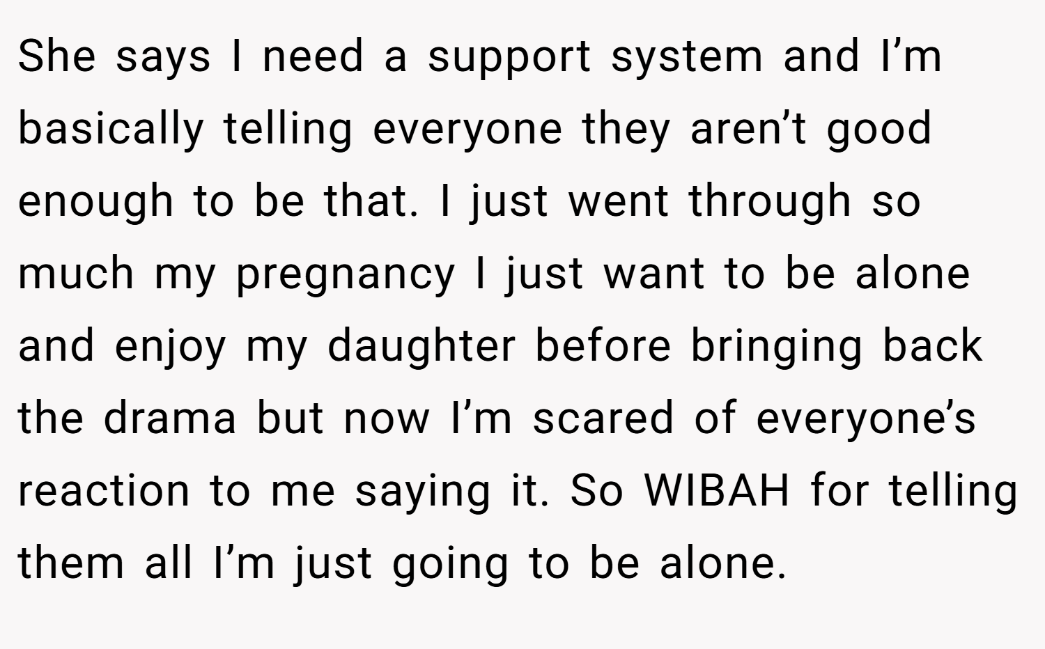 She says I need a support system and I’m basically telling everyone they aren’t good enough to be that. I just went through so much my pregnancy I just want to be alone and enjoy my daughter before bringing back the drama but now I’m scared of everyone’s reaction to me saying it. So WIBAH for telling them all I’m just going to be alone.
