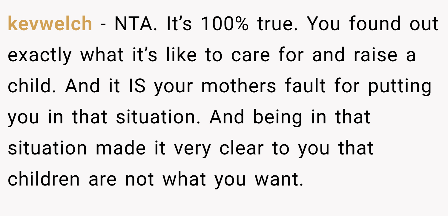 kevwelch − NTA. It’s 100% true. You found out exactly what it’s like to care for and raise a child. And it IS your mothers fault for putting you in that situation. And being in that situation made it very clear to you that children are not what you want.