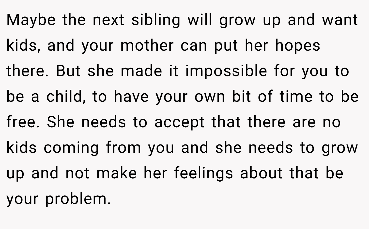 Maybe the next sibling will grow up and want kids, and your mother can put her hopes there. But she made it impossible for you to be a child, to have your own bit of time to be free. She needs to accept that there are no kids coming from you and she needs to grow up and not make her feelings about that be your problem.