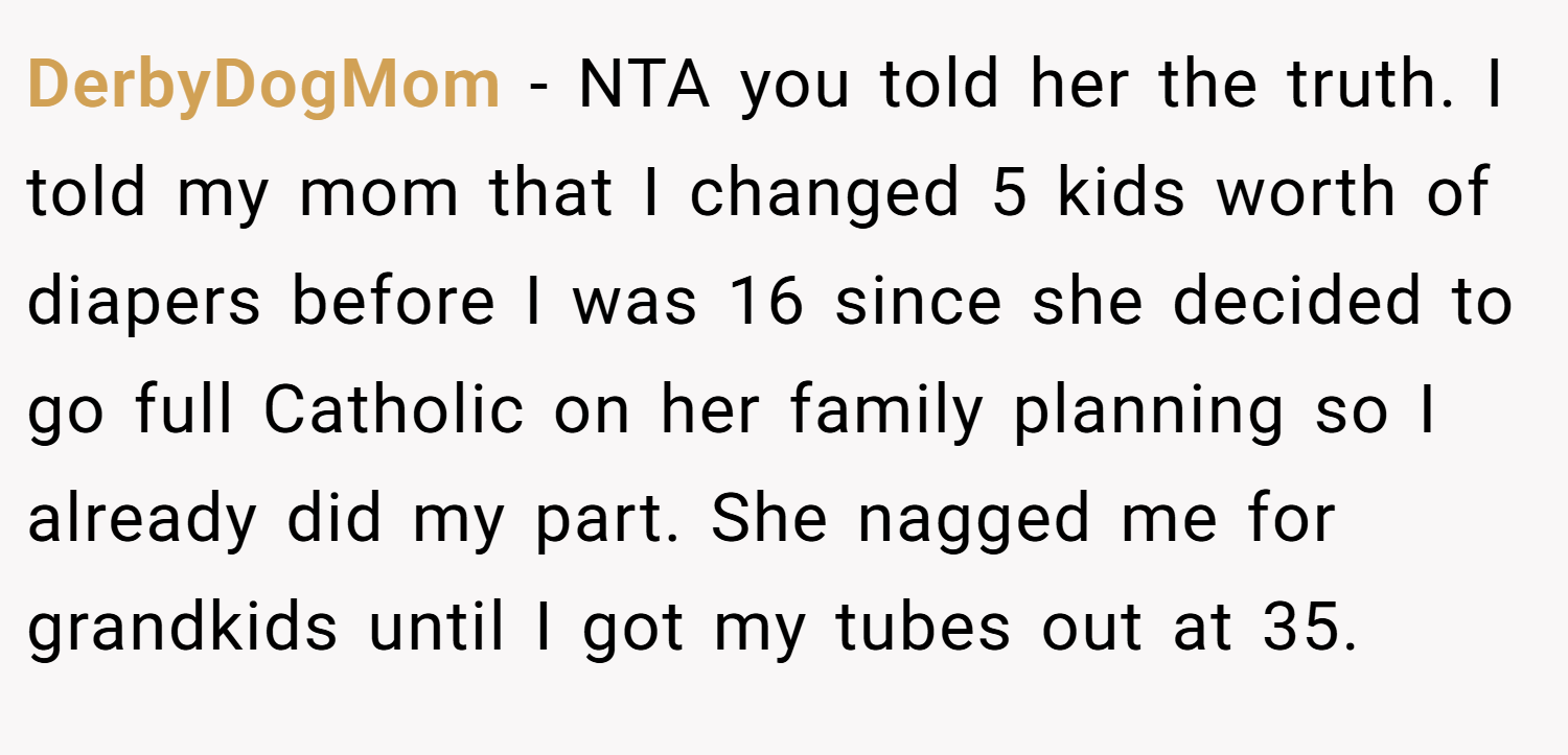 DerbyDogMom − NTA you told her the truth. I told my mom that I changed 5 kids worth of diapers before I was 16 since she decided to go full Catholic on her family planning so I already did my part. She nagged me for grandkids until I got my tubes out at 35.