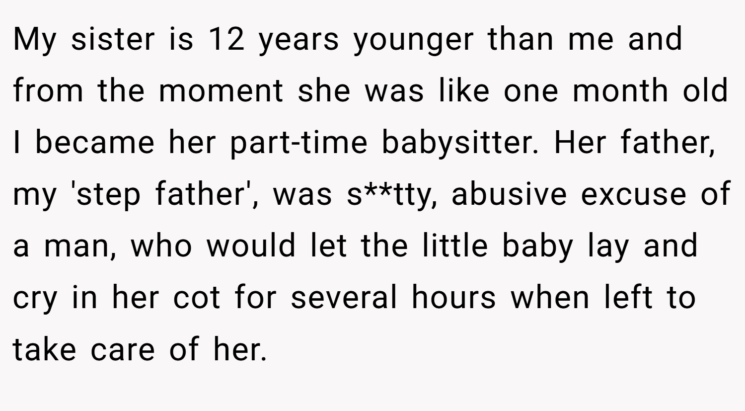 My sister is 12 years younger than me and from the moment she was like one month old I became her part-time babysitter. Her father, my 'step father', was s**tty, abusive excuse of a man, who would let the little baby lay and cry in her cot for several hours when left to take care of her.