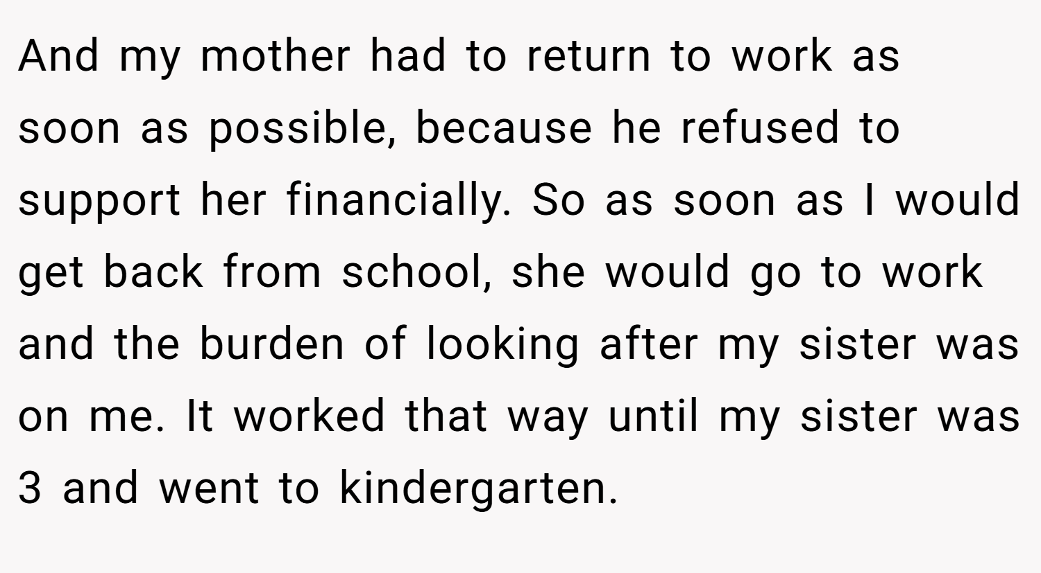 And my mother had to return to work as soon as possible, because he refused to support her financially. So as soon as I would get back from school, she would go to work and the burden of looking after my sister was on me. It worked that way until my sister was 3 and went to kindergarten.