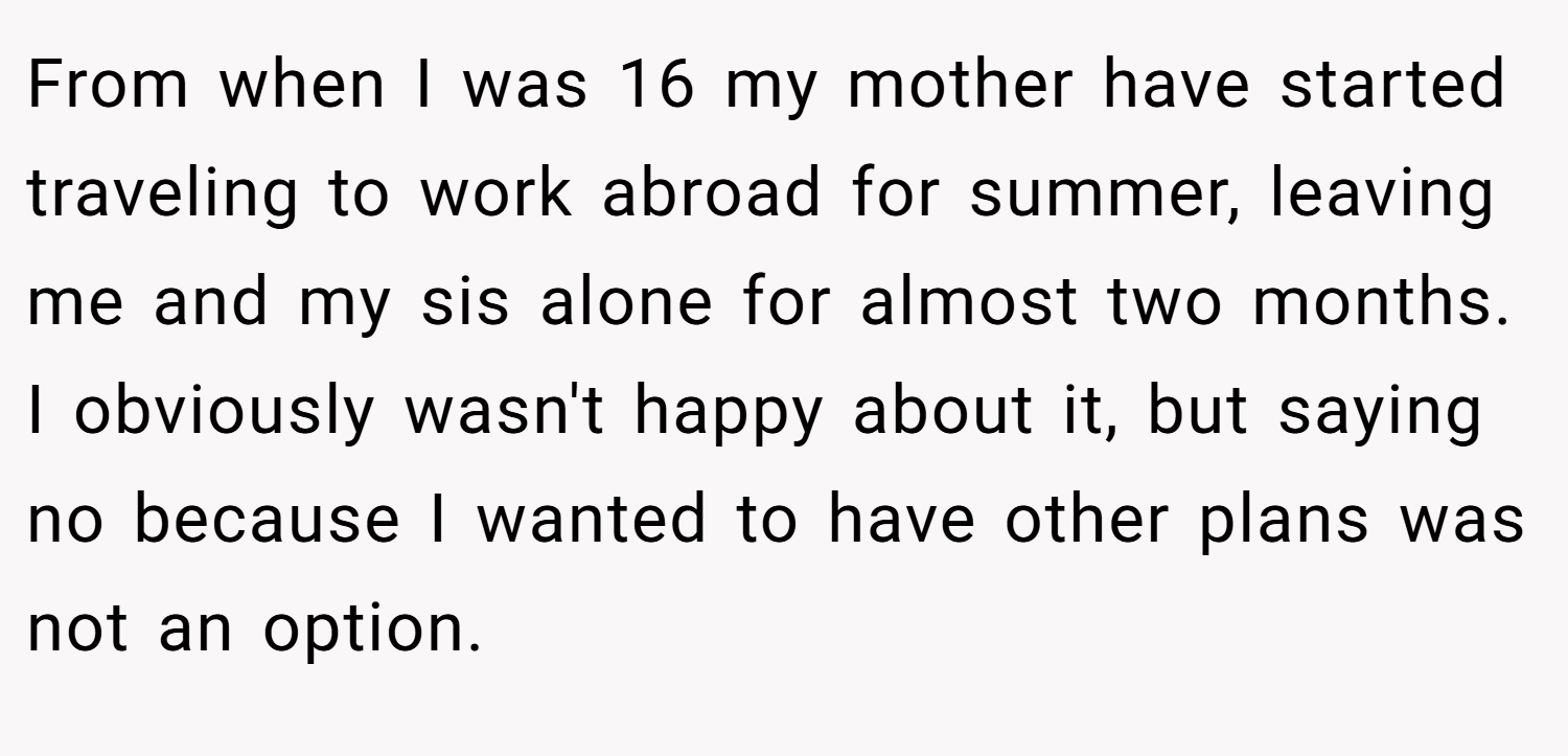 From when I was 16 my mother have started traveling to work abroad for summer, leaving me and my sis alone for almost two months. I obviously wasn't happy about it, but saying no because I wanted to have other plans was not an option.