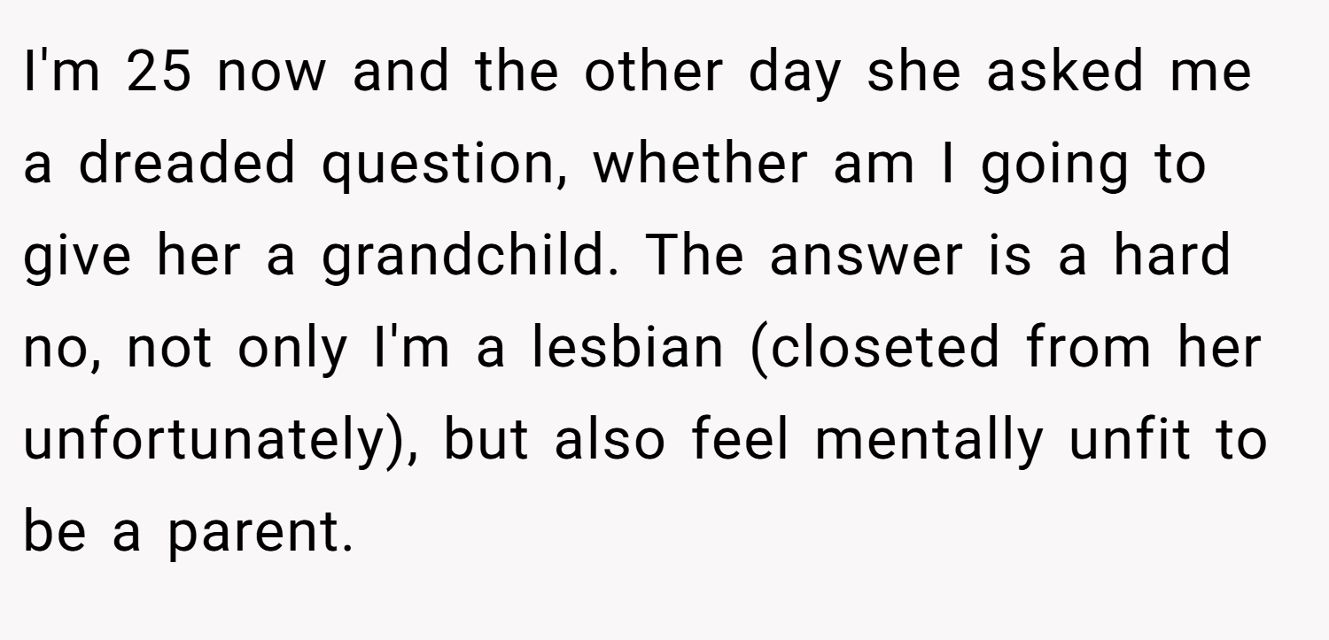 I'm 25 now and the other day she asked me a dreaded question, whether am I going to give her a grandchild. The answer is a hard no, not only I'm a lesbian (closeted from her unfortunately), but also feel mentally unfit to be a parent.