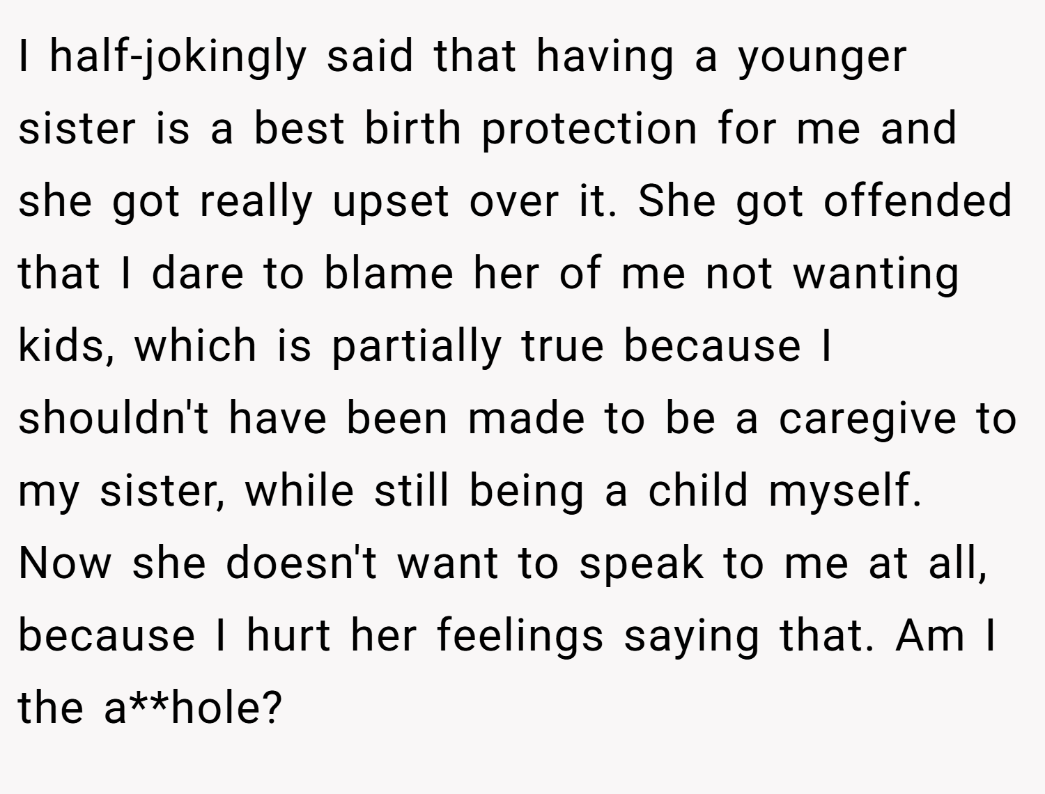 I half-jokingly said that having a younger sister is a best birth protection for me and she got really upset over it. She got offended that I dare to blame her of me not wanting kids, which is partially true because I shouldn't have been made to be a caregive to my sister, while still being a child myself. Now she doesn't want to speak to me at all, because I hurt her feelings saying that. Am I the a**hole?