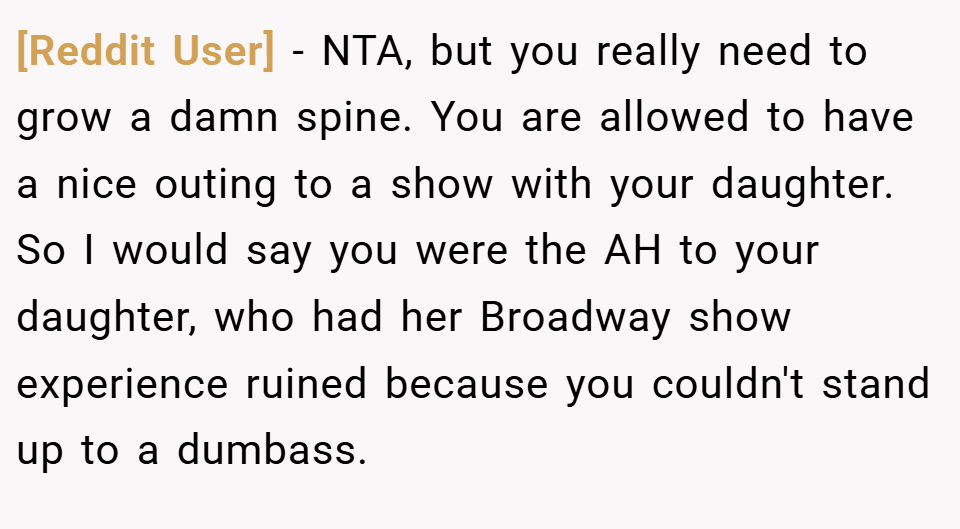 [Reddit User] − NTA, but you really need to grow a damn spine. You are allowed to have a nice outing to a show with your daughter. So I would say you were the AH to your daughter, who had her Broadway show experience ruined because you couldn't stand up to a dumbass.