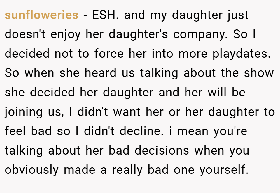 sunfloweries − ESH. and my daughter just doesn't enjoy her daughter's company. So I decided not to force her into more playdates. So when she heard us talking about the show she decided her daughter and her will be joining us, I didn't want her or her daughter to feel bad so I didn't decline. i mean you're talking about her bad decisions when you obviously made a really bad one yourself.