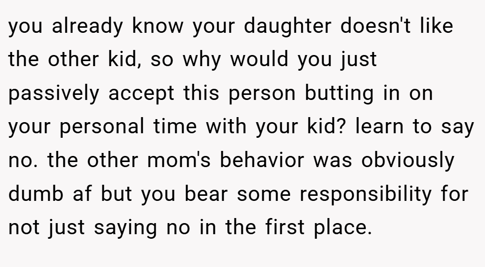 you already know your daughter doesn't like the other kid, so why would you just passively accept this person butting in on your personal time with your kid? learn to say no. the other mom's behavior was obviously dumb af but you bear some responsibility for not just saying no in the first place.