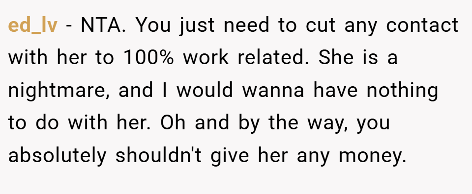 ed_lv − NTA. You just need to cut any contact with her to 100% work related. She is a nightmare, and I would wanna have nothing to do with her. Oh and by the way, you absolutely shouldn't give her any money.