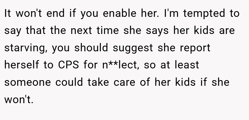 It won't end if you enable her. I'm tempted to say that the next time she says her kids are starving, you should suggest she report herself to CPS for n**lect, so at least someone could take care of her kids if she won't.