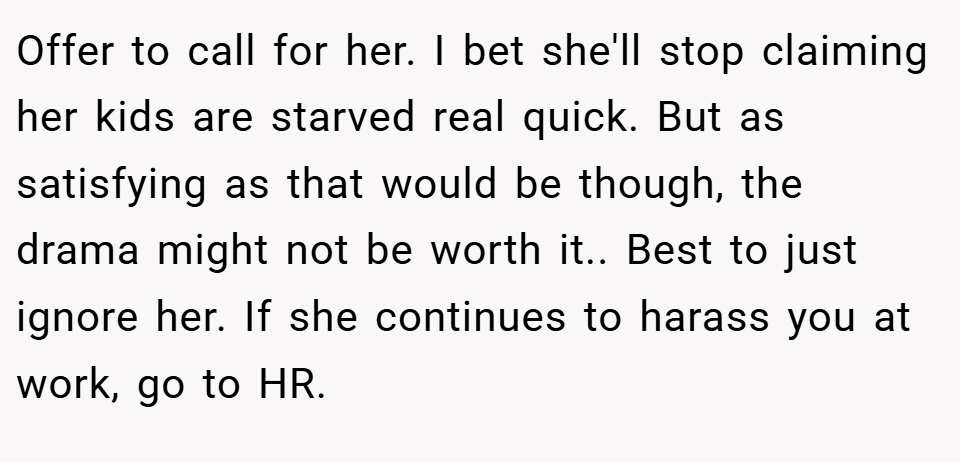 Offer to call for her. I bet she'll stop claiming her kids are starved real quick. But as satisfying as that would be though, the drama might not be worth it.. Best to just ignore her. If she continues to harass you at work, go to HR.