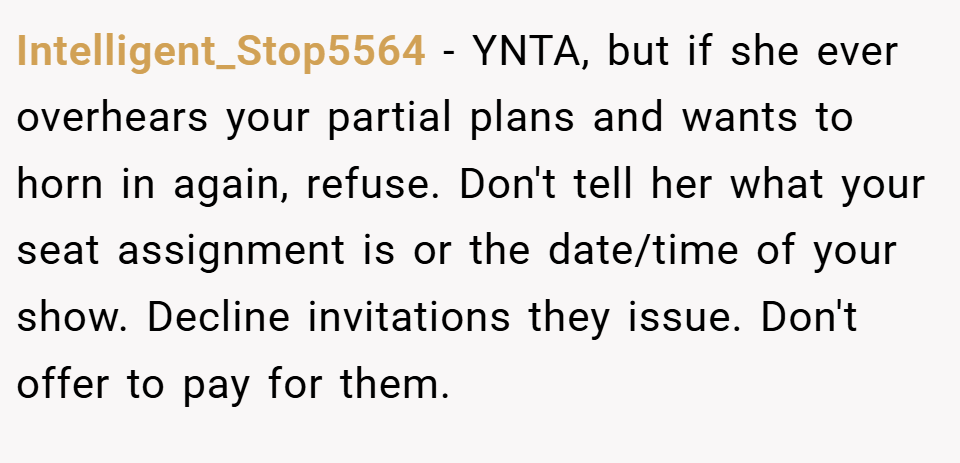Intelligent_Stop5564 − YNTA, but if she ever overhears your partial plans and wants to horn in again, refuse. Don't tell her what your seat assignment is or the date/time of your show. Decline invitations they issue. Don't offer to pay for them.