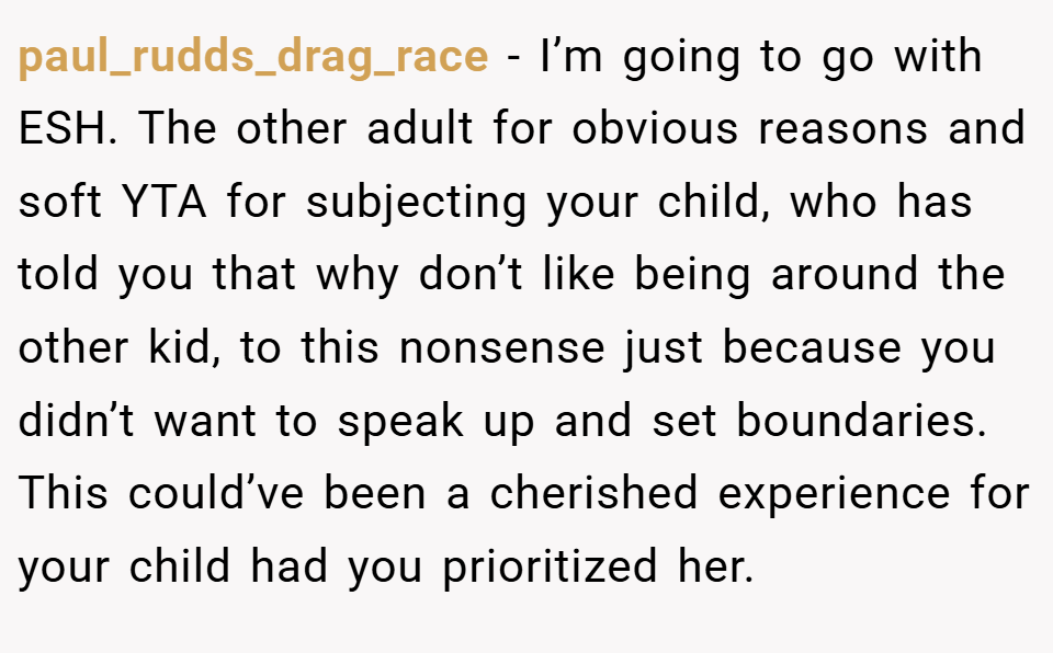 paul_rudds_drag_race − I’m going to go with ESH. The other adult for obvious reasons and soft YTA for subjecting your child, who has told you that why don’t like being around the other kid, to this nonsense just because you didn’t want to speak up and set boundaries. This could’ve been a cherished experience for your child had you prioritized her.