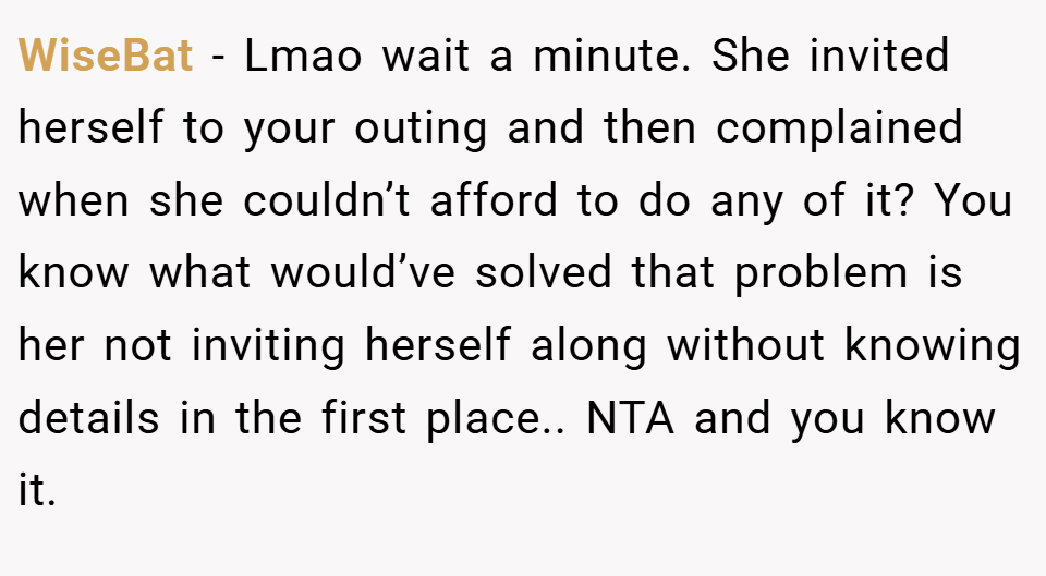 WiseBat − Lmao wait a minute. She invited herself to your outing and then complained when she couldn’t afford to do any of it? You know what would’ve solved that problem is her not inviting herself along without knowing details in the first place.. NTA and you know it.