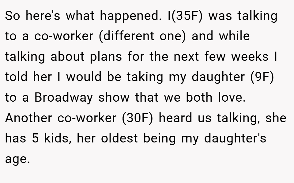 So here's what happened. I(35F) was talking to a co-worker (different one) and while talking about plans for the next few weeks I told her I would be taking my daughter (9F) to a Broadway show that we both love. Another co-worker (30F) heard us talking, she has 5 kids, her oldest being my daughter's age.