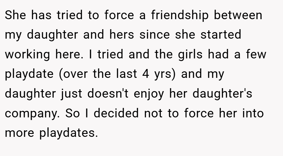She has tried to force a friendship between my daughter and hers since she started working here. I tried and the girls had a few playdate (over the last 4 yrs) and my daughter just doesn't enjoy her daughter's company. So I decided not to force her into more playdates.