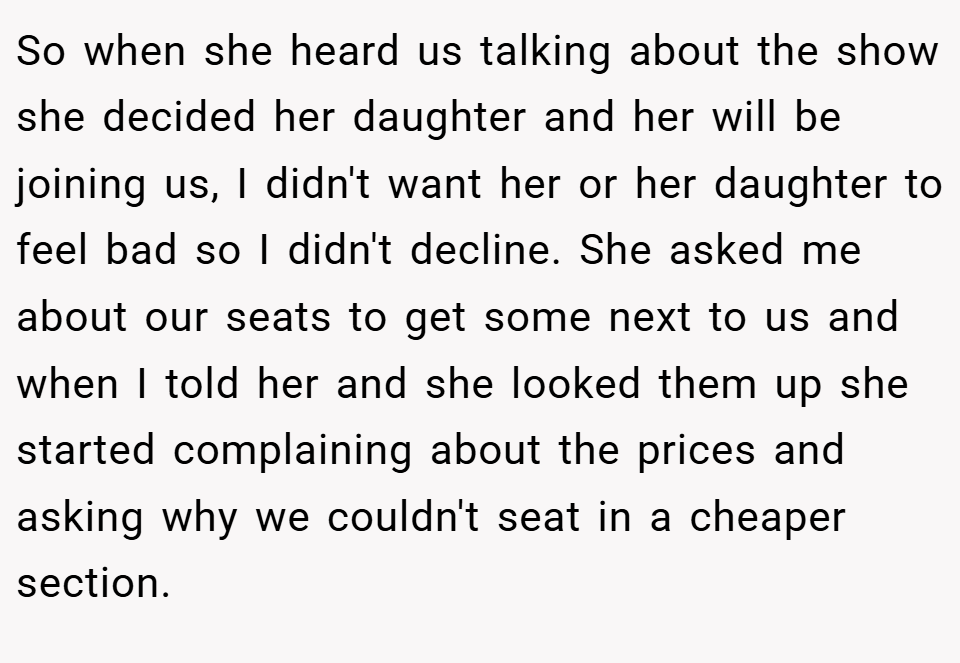 So when she heard us talking about the show she decided her daughter and her will be joining us, I didn't want her or her daughter to feel bad so I didn't decline. She asked me about our seats to get some next to us and when I told her and she looked them up she started complaining about the prices and asking why we couldn't seat in a cheaper section.
