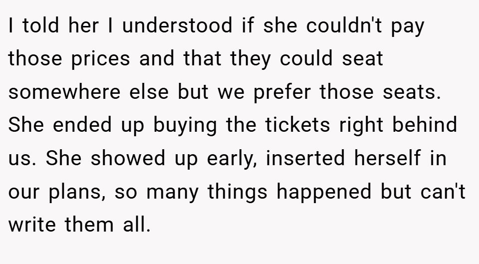 I told her I understood if she couldn't pay those prices and that they could seat somewhere else but we prefer those seats. She ended up buying the tickets right behind us. She showed up early, inserted herself in our plans, so many things happened but can't write them all.