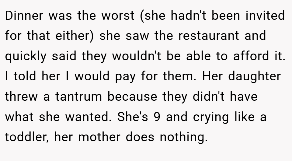 Dinner was the worst (she hadn't been invited for that either) she saw the restaurant and quickly said they wouldn't be able to afford it. I told her I would pay for them. Her daughter threw a tantrum because they didn't have what she wanted. She's 9 and crying like a toddler, her mother does nothing.