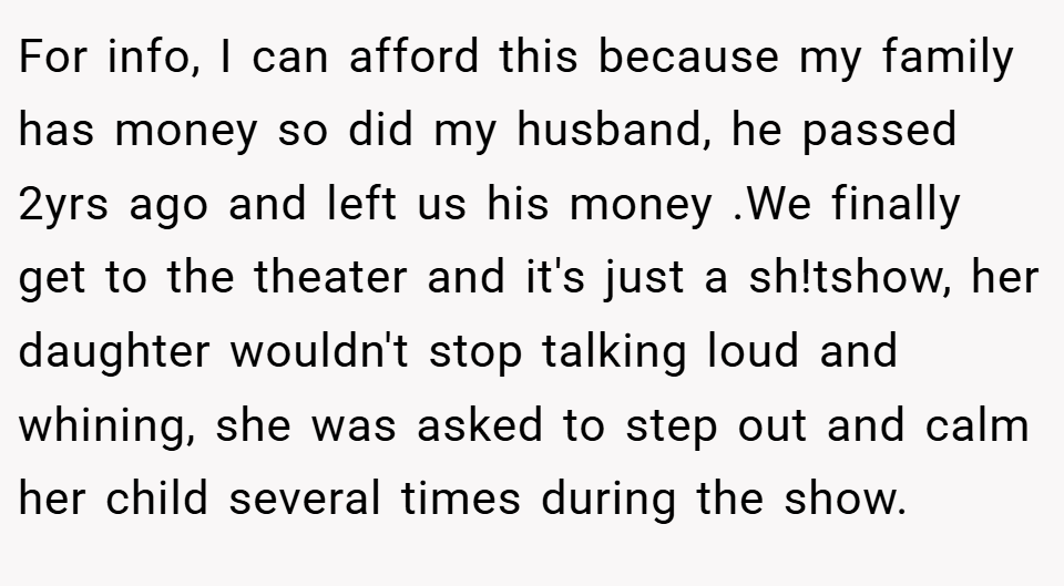 For info, I can afford this because my family has money so did my husband, he passed 2yrs ago and left us his money .We finally get to the theater and it's just a sh!tshow, her daughter wouldn't stop talking loud and whining, she was asked to step out and calm her child several times during the show.