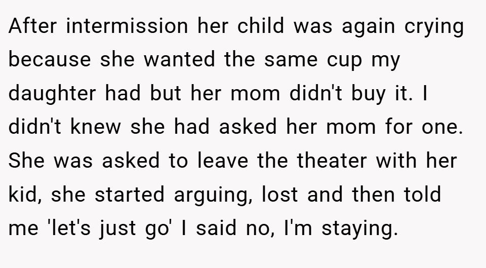 After intermission her child was again crying because she wanted the same cup my daughter had but her mom didn't buy it. I didn't knew she had asked her mom for one. She was asked to leave the theater with her kid, she started arguing, lost and then told me 'let's just go' I said no, I'm staying.