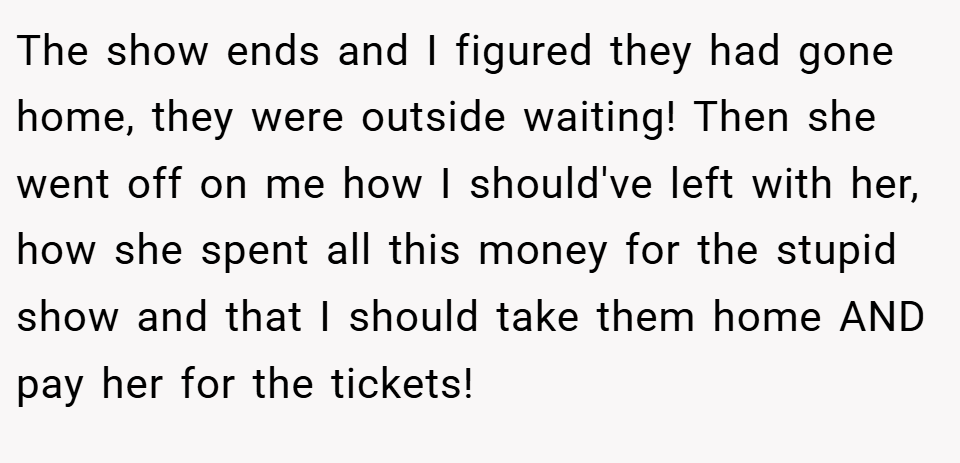 The show ends and I figured they had gone home, they were outside waiting! Then she went off on me how I should've left with her, how she spent all this money for the stupid show and that I should take them home AND pay her for the tickets!