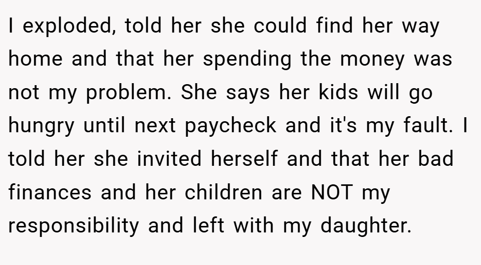 I exploded, told her she could find her way home and that her spending the money was not my problem. She says her kids will go hungry until next paycheck and it's my fault. I told her she invited herself and that her bad finances and her children are NOT my responsibility and left with my daughter.