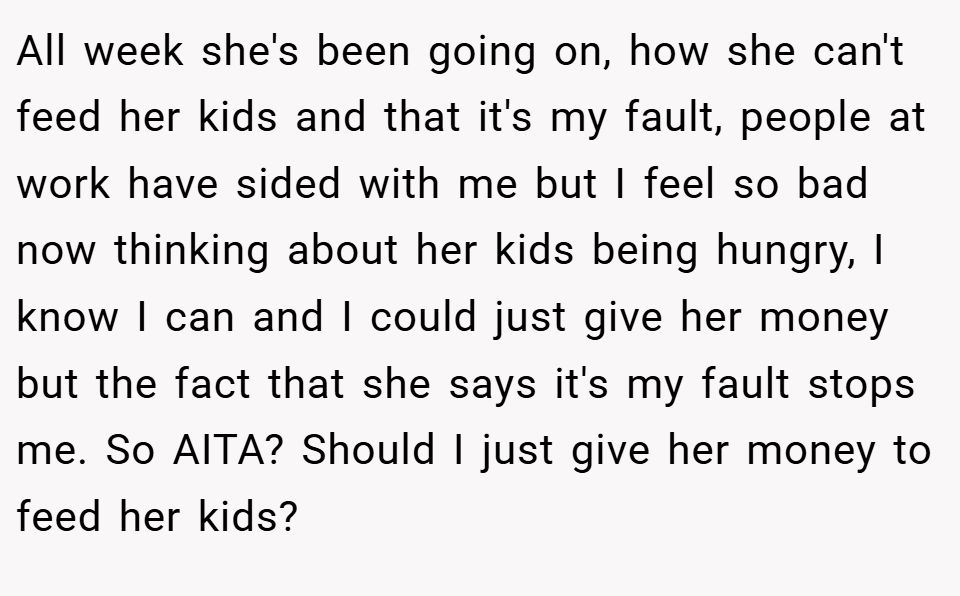 All week she's been going on, how she can't feed her kids and that it's my fault, people at work have sided with me but I feel so bad now thinking about her kids being hungry, I know I can and I could just give her money but the fact that she says it's my fault stops me. So AITA? Should I just give her money to feed her kids?