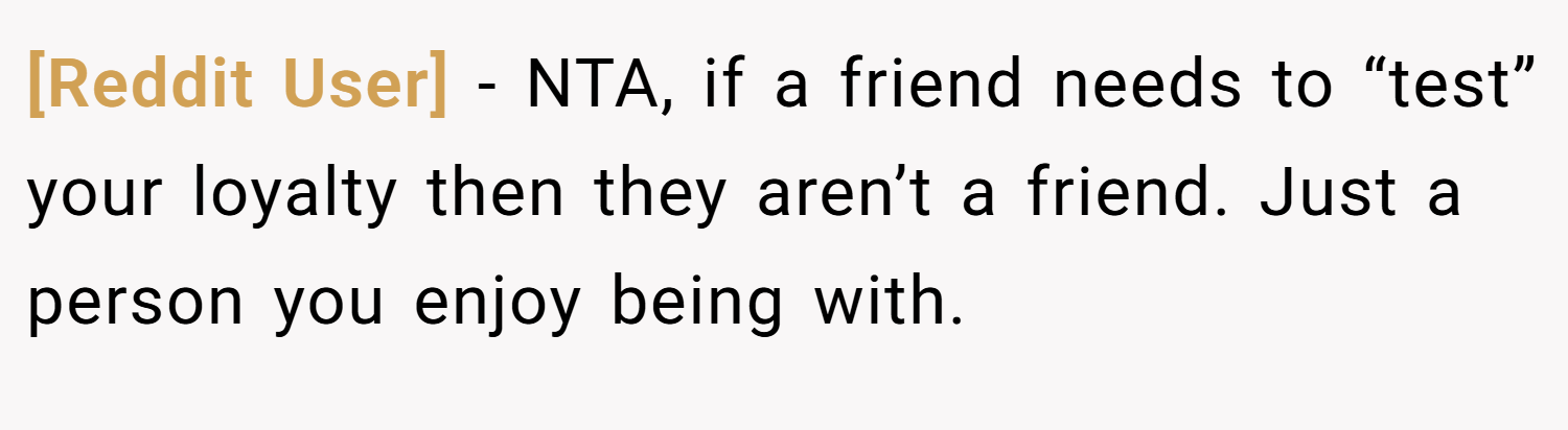 [Reddit User] − NTA, if a friend needs to “test” your loyalty then they aren’t a friend. Just a person you enjoy being with.