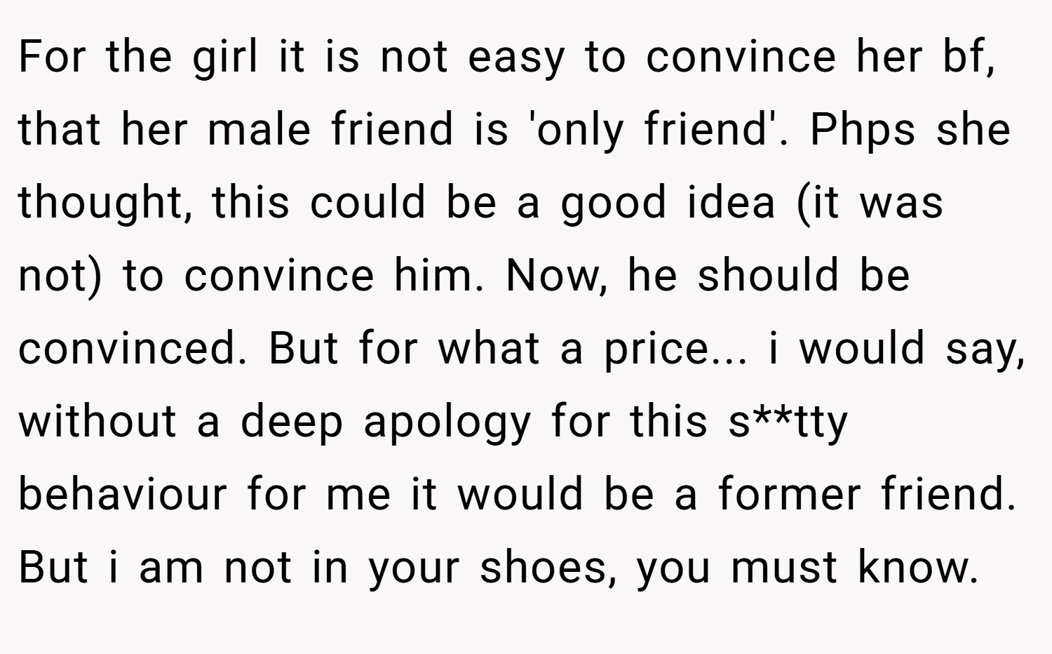 For the girl it is not easy to convince her bf, that her male friend is 'only friend'. Phps she thought, this could be a good idea (it was not) to convince him. Now, he should be convinced. But for what a price... i would say, without a deep apology for this s**tty behaviour for me it would be a former friend. But i am not in your shoes, you must know.