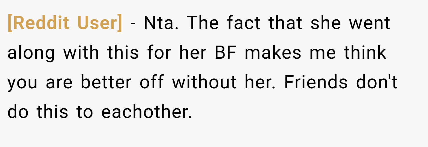 [Reddit User] − Nta. The fact that she went along with this for her BF makes me think you are better off without her. Friends don't do this to eachother.