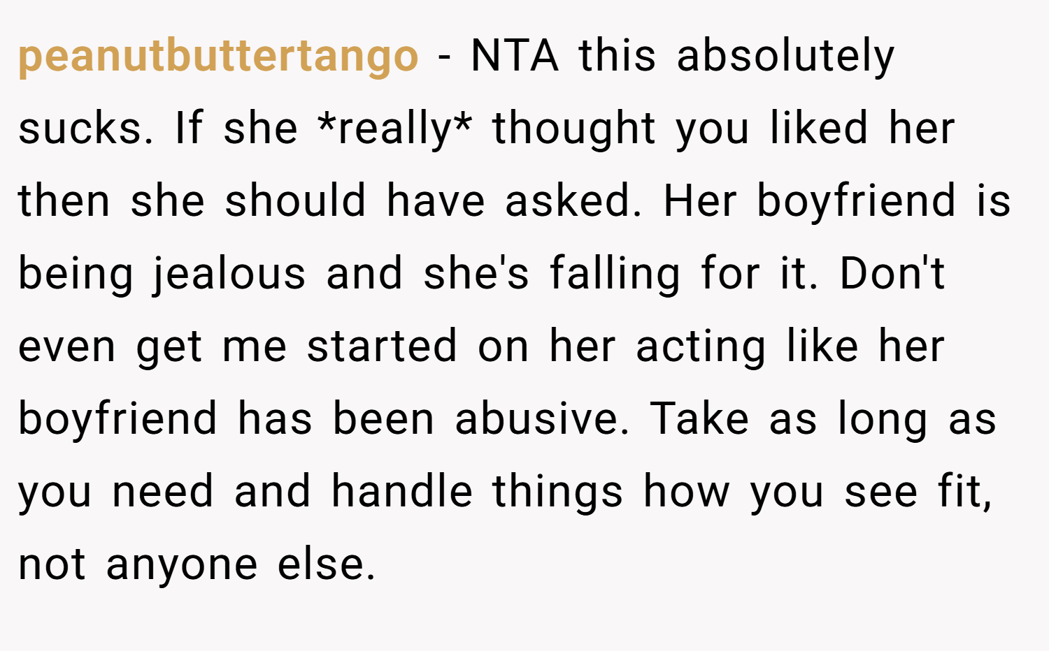 peanutbuttertango − NTA this absolutely sucks. If she *really* thought you liked her then she should have asked. Her boyfriend is being jealous and she's falling for it. Don't even get me started on her acting like her boyfriend has been abusive. Take as long as you need and handle things how you see fit, not anyone else.