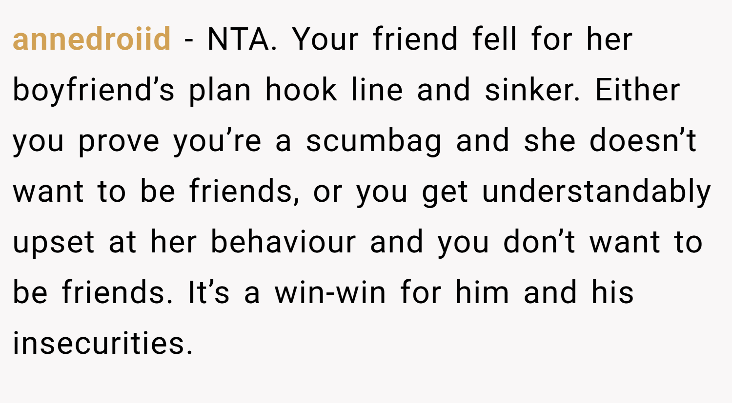 annedroiid − NTA. Your friend fell for her boyfriend’s plan hook line and sinker. Either you prove you’re a scumbag and she doesn’t want to be friends, or you get understandably upset at her behaviour and you don’t want to be friends. It’s a win-win for him and his insecurities.