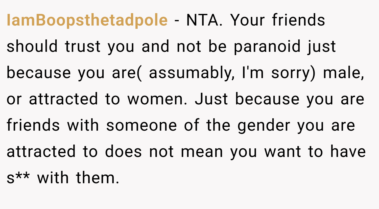 IamBoopsthetadpole − NTA. Your friends should trust you and not be paranoid just because you are( assumably, I'm sorry) male, or attracted to women. Just because you are friends with someone of the gender you are attracted to does not mean you want to have s** with them.