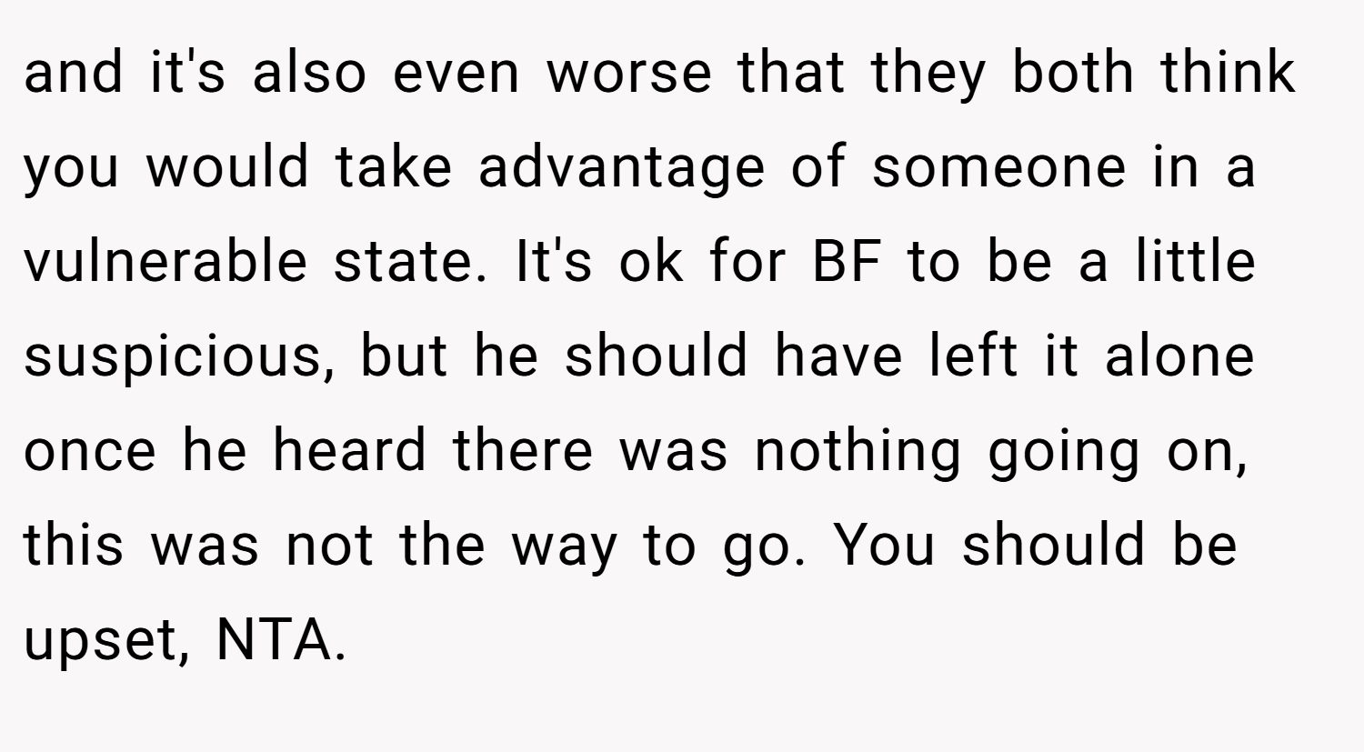and it's also even worse that they both think you would take advantage of someone in a vulnerable state. It's ok for BF to be a little suspicious, but he should have left it alone once he heard there was nothing going on, this was not the way to go. You should be upset, NTA.
