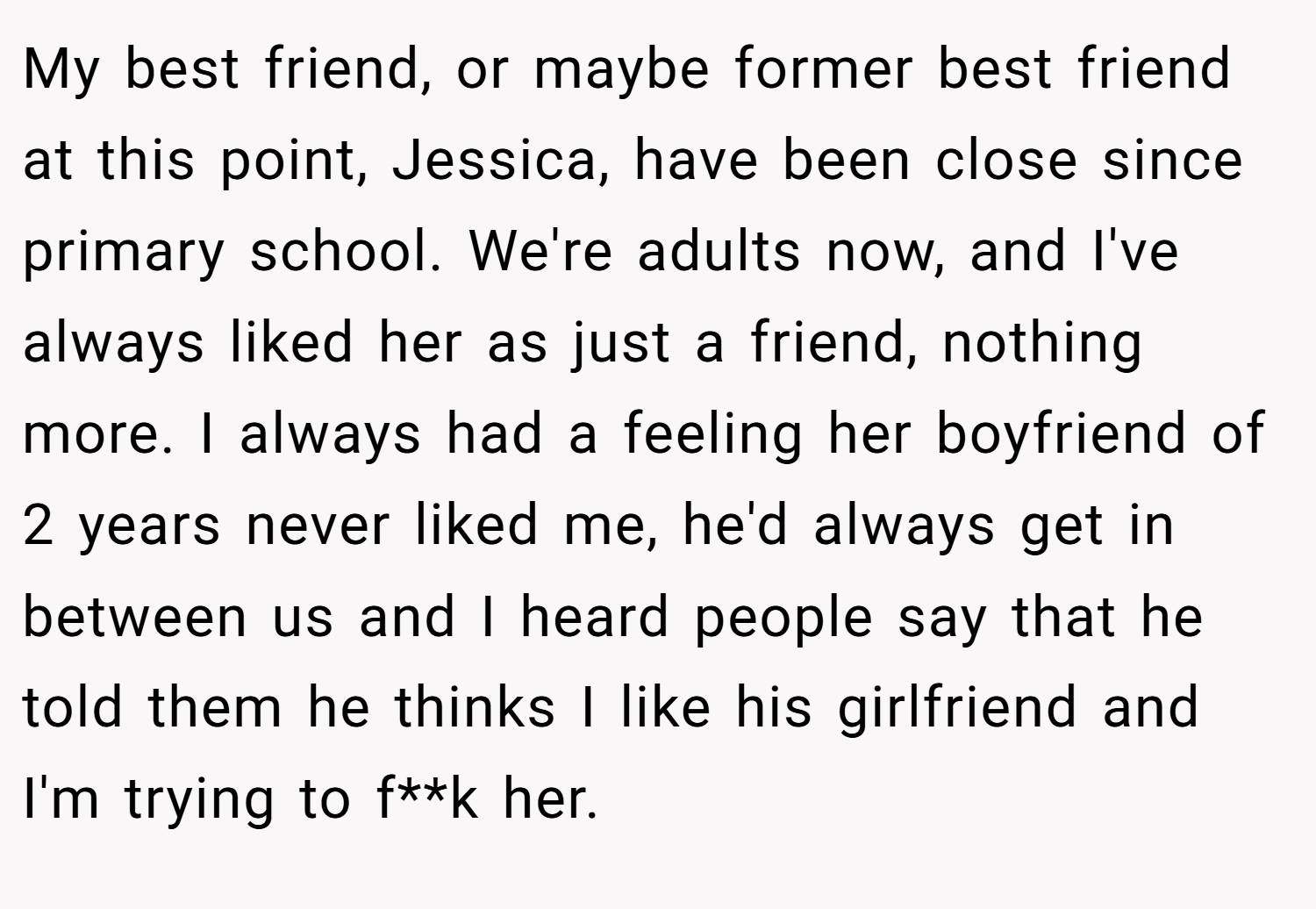My best friend, or maybe former best friend at this point, Jessica, have been close since primary school. We're adults now, and I've always liked her as just a friend, nothing more. I always had a feeling her boyfriend of 2 years never liked me, he'd always get in between us and I heard people say that he told them he thinks I like his girlfriend and I'm trying to f**k her.