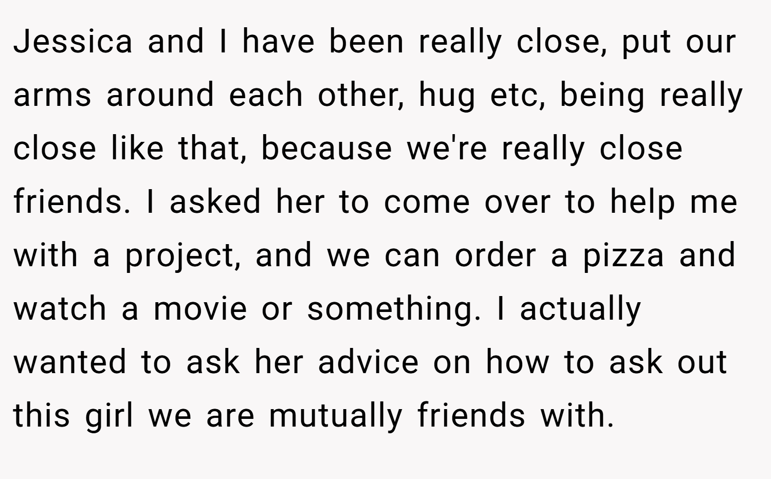Jessica and I have been really close, put our arms around each other, hug etc, being really close like that, because we're really close friends. I asked her to come over to help me with a project, and we can order a pizza and watch a movie or something. I actually wanted to ask her advice on how to ask out this girl we are mutually friends with.