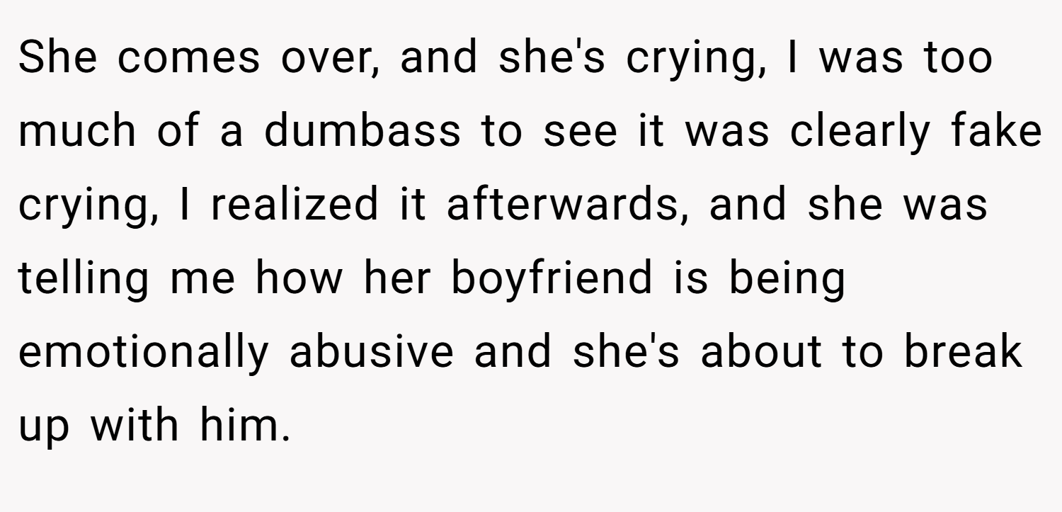 She comes over, and she's crying, I was too much of a dumbass to see it was clearly fake crying, I realized it afterwards, and she was telling me how her boyfriend is being emotionally abusive and she's about to break up with him.