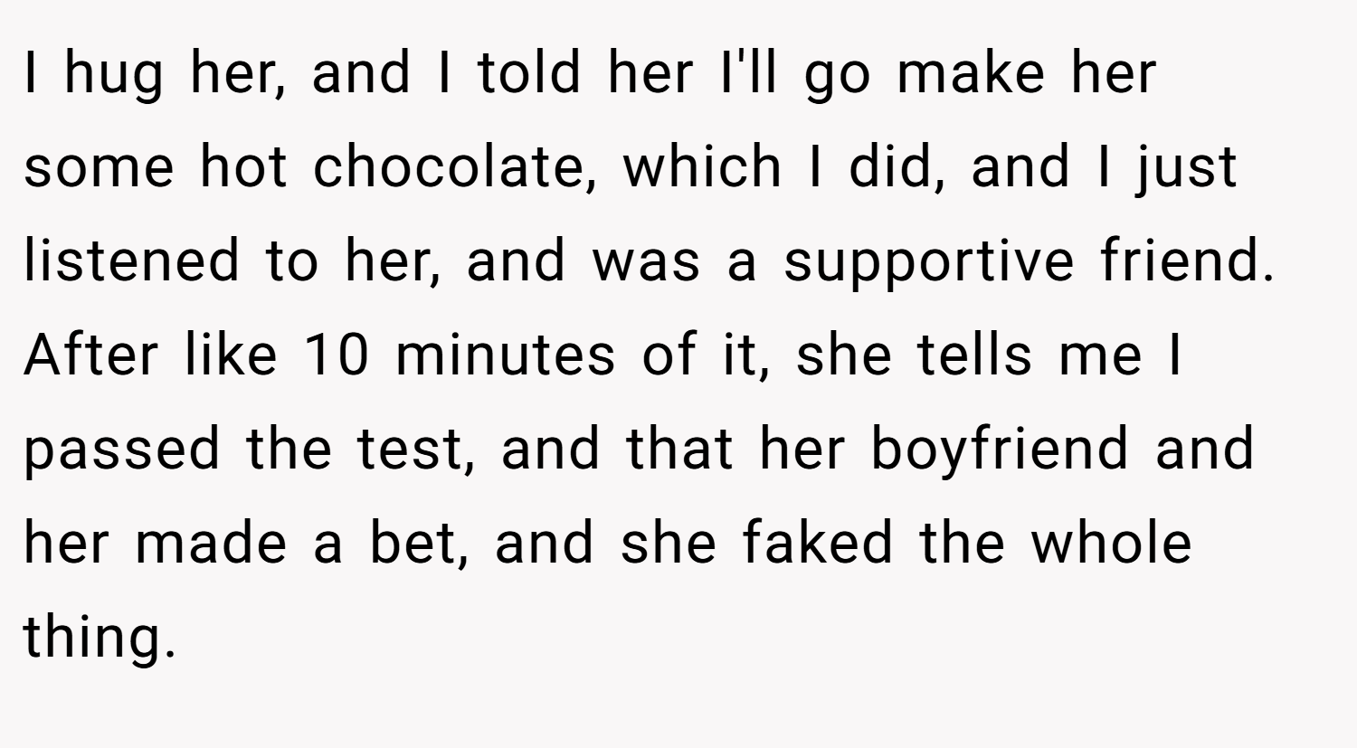I hug her, and I told her I'll go make her some hot chocolate, which I did, and I just listened to her, and was a supportive friend. After like 10 minutes of it, she tells me I passed the test, and that her boyfriend and her made a bet, and she faked the whole thing.