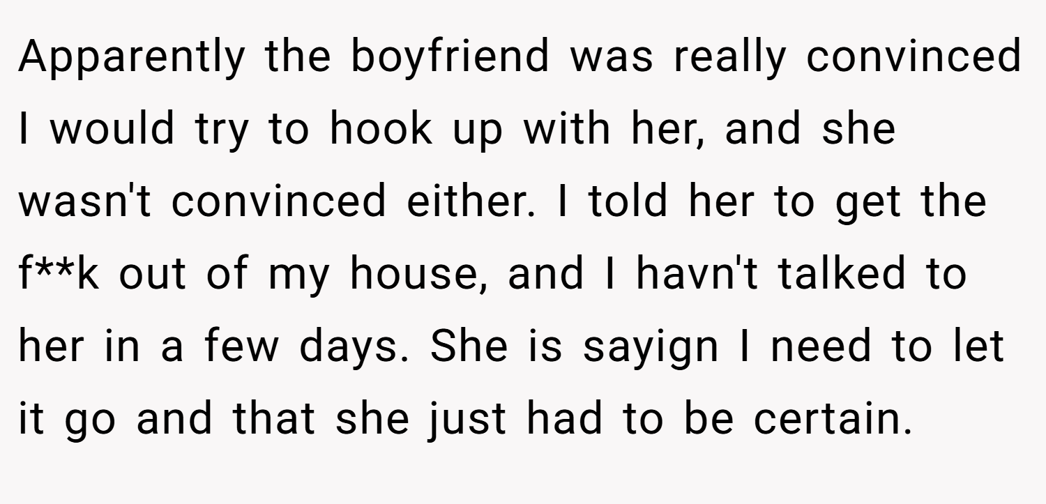Apparently the boyfriend was really convinced I would try to hook up with her, and she wasn't convinced either. I told her to get the f**k out of my house, and I havn't talked to her in a few days. She is sayign I need to let it go and that she just had to be certain.