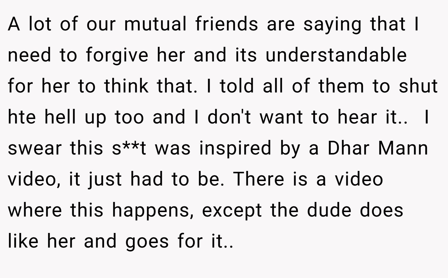 A lot of our mutual friends are saying that I need to forgive her and its understandable for her to think that. I told all of them to shut hte hell up too and I don't want to hear it.. ​ I swear this s**t was inspired by a Dhar Mann video, it just had to be. There is a video where this happens, except the dude does like her and goes for it..
