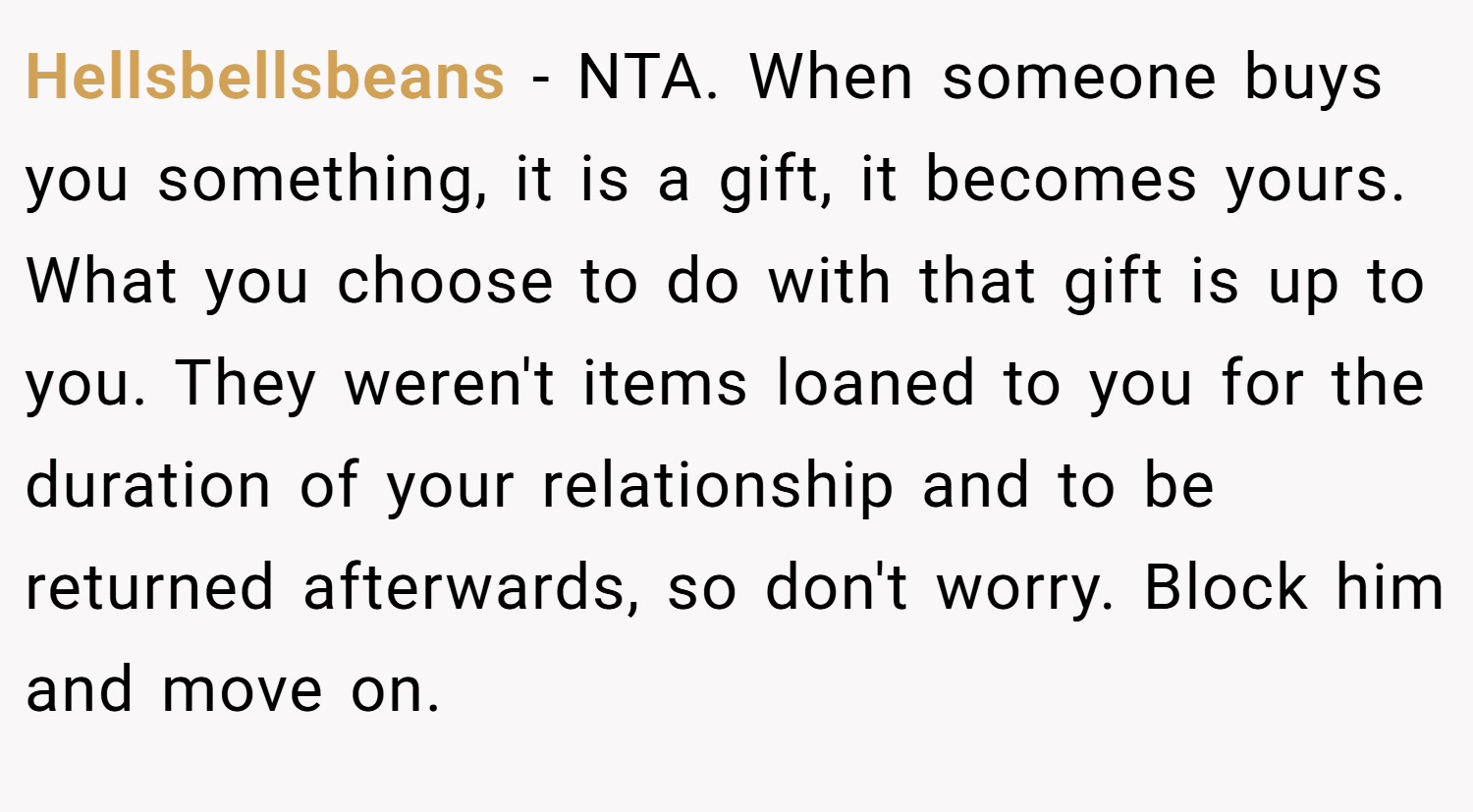 Hellsbellsbeans − NTA. When someone buys you something, it is a gift, it becomes yours. What you choose to do with that gift is up to you. They weren't items loaned to you for the duration of your relationship and to be returned afterwards, so don't worry. Block him and move on.