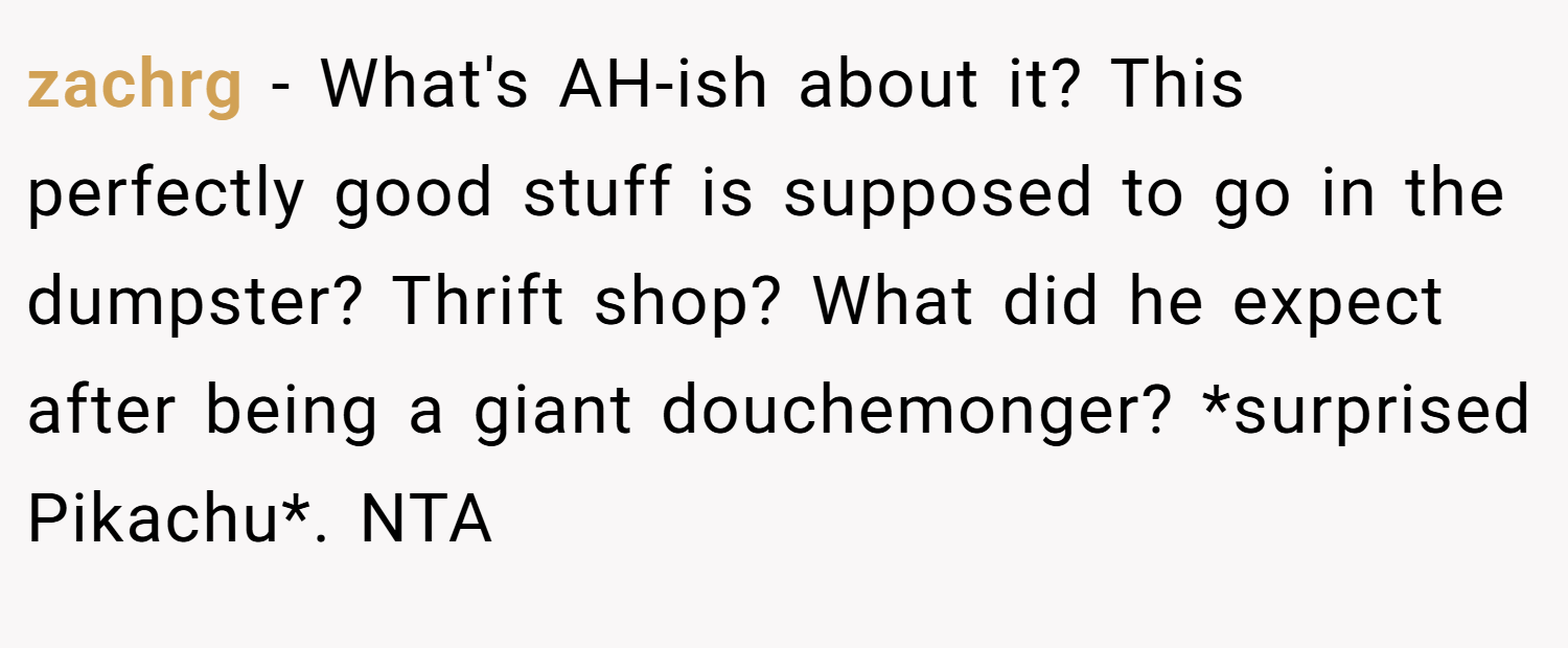 zachrg − What's AH-ish about it? This perfectly good stuff is supposed to go in the dumpster? Thrift shop? What did he expect after being a giant douchemonger? *surprised Pikachu*. NTA