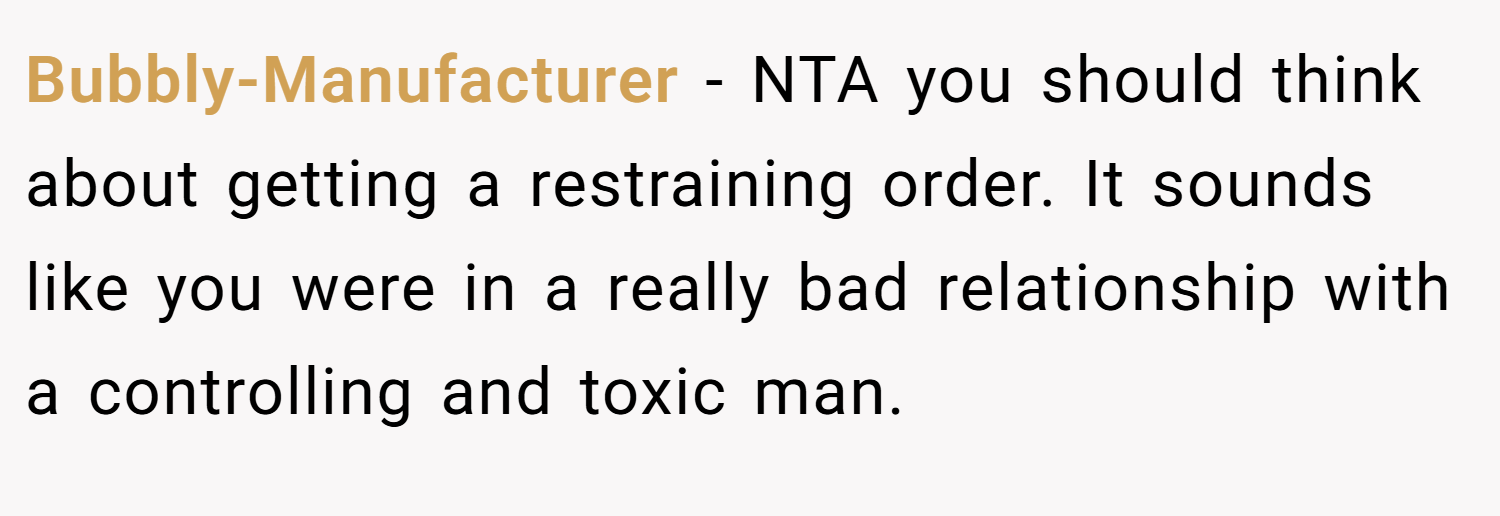 Bubbly-Manufacturer − NTA you should think about getting a restraining order. It sounds like you were in a really bad relationship with a controlling and toxic man.