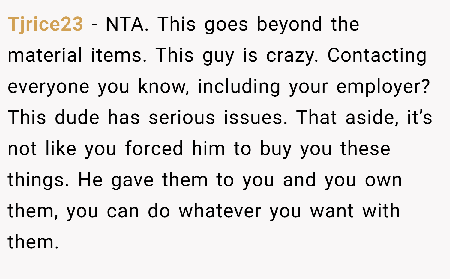 Tjrice23 − NTA. This goes beyond the material items. This guy is crazy. Contacting everyone you know, including your employer? This dude has serious issues. That aside, it’s not like you forced him to buy you these things. He gave them to you and you own them, you can do whatever you want with them.