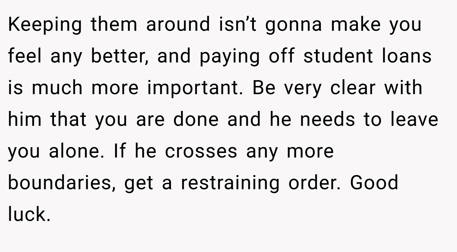 Keeping them around isn’t gonna make you feel any better, and paying off student loans is much more important. Be very clear with him that you are done and he needs to leave you alone. If he crosses any more boundaries, get a restraining order. Good luck.