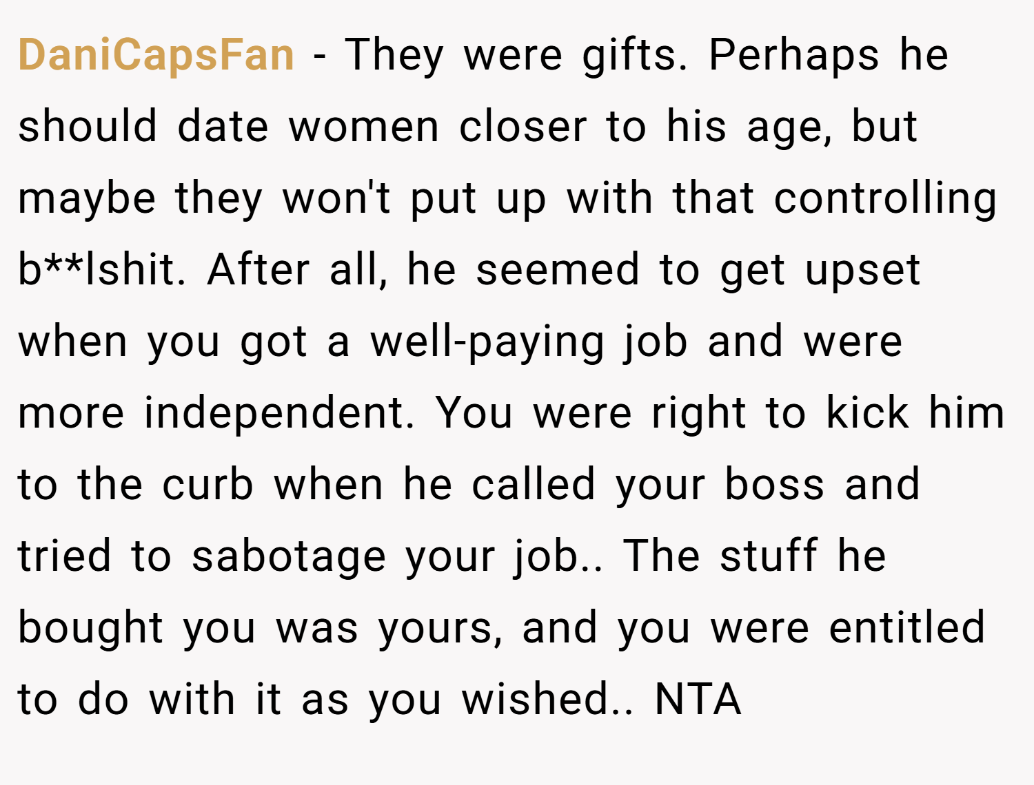 DaniCapsFan − They were gifts. Perhaps he should date women closer to his age, but maybe they won't put up with that controlling b**lshit. After all, he seemed to get upset when you got a well-paying job and were more independent. You were right to kick him to the curb when he called your boss and tried to sabotage your job.. The stuff he bought you was yours, and you were entitled to do with it as you wished.. NTA