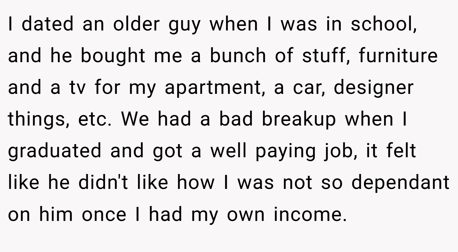 I dated an older guy when I was in school, and he bought me a bunch of stuff, furniture and a tv for my apartment, a car, designer things, etc. We had a bad breakup when I graduated and got a well paying job, it felt like he didn't like how I was not so dependant on him once I had my own income.